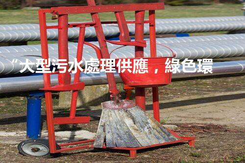 “大型污水處理供應，綠色環(huán)保先鋒，助力清潔地球行動！”